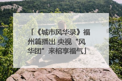 《城市风华录》福州篇播出 央视“风华团”来榕享福气