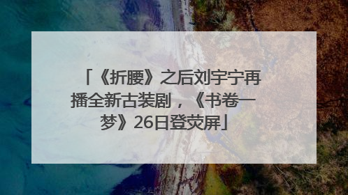 《折腰》之后刘宇宁再播全新古装剧，《书卷一梦》26日登荧屏