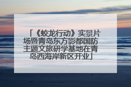《蛟龙行动》实景片场暨青岛东方影都国防主题文旅研学基地在青岛西海岸新区开业