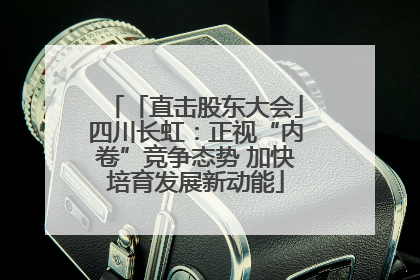「直击股东大会」四川长虹：正视“内卷”竞争态势 加快培育发展新动能