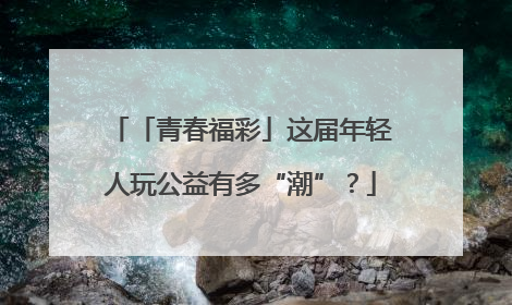 「青春福彩」这届年轻人玩公益有多“潮”？