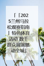 「2025兰州马拉松观赛指南」特色体育活动 数千群众展演燃动全城