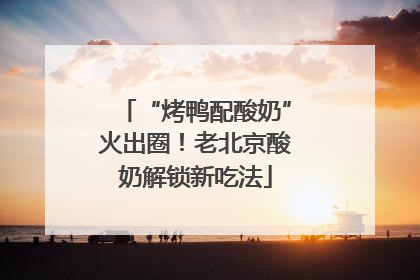 “烤鸭配酸奶”火出圈！老北京酸奶解锁新吃法