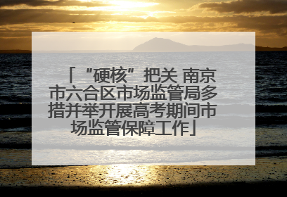 “硬核”把关 南京市六合区市场监管局多措并举开展高考期间市场监管保障工作