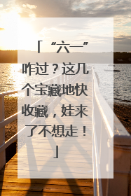 “六一”咋过？这几个宝藏地快收藏，娃来了不想走！