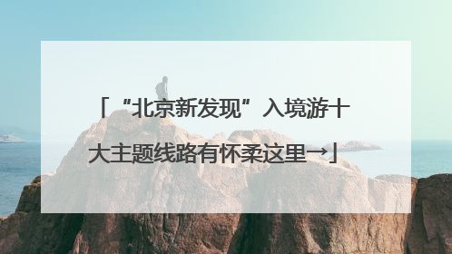“北京新发现”入境游十大主题线路有怀柔这里→