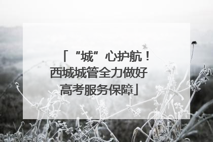 “城”心护航！西城城管全力做好高考服务保障