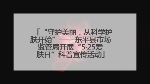 “守护美丽，从科学护肤开始”——东平县市场监管局开展“5·25爱肤日”科普宣传活动