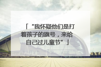 “我怀疑他们是打着孩子的旗号，来给自己过儿童节”
