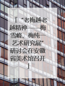 “老梅越老越精神——梅雪峰、梅纯一艺术研究展”研讨会在安徽省美术馆召开