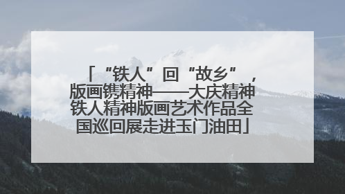 “铁人”回“故乡”，版画镌精神——大庆精神铁人精神版画艺术作品全国巡回展走进玉门油田