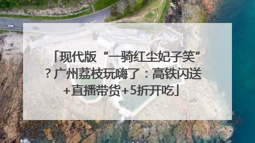 现代版“一骑红尘妃子笑”？广州荔枝玩嗨了：高铁闪送+直播带货+5折开吃