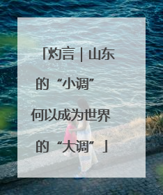 灼言｜山东的“小调” 何以成为世界的“大调”