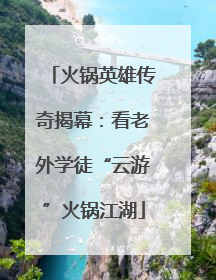 火锅英雄传奇揭幕：看老外学徒“云游”火锅江湖