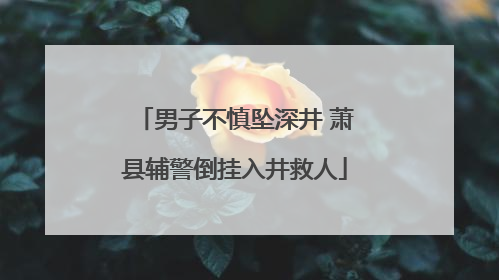男子不慎坠深井 萧县辅警倒挂入井救人