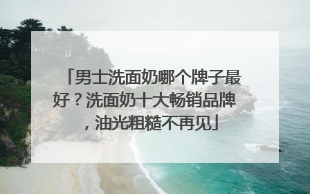 男士洗面奶哪个牌子最好？洗面奶十大畅销品牌，油光粗糙不再见