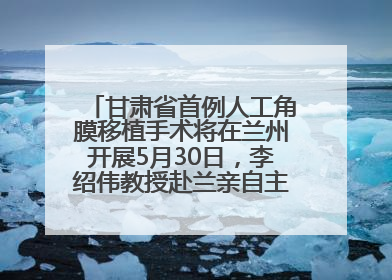 甘肃省首例人工角膜移植手术将在兰州开展5月30日，李绍伟教授赴兰亲自主刀，开启角膜盲患者复明新纪元