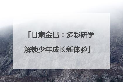 甘肃金昌：多彩研学解锁少年成长新体验