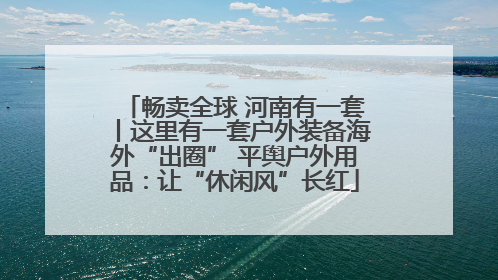 畅卖全球 河南有一套丨这里有一套户外装备海外“出圈” 平舆户外用品：让“休闲风”长红