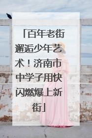 百年老街邂逅少年艺术！济南市中学子用快闪燃爆上新街