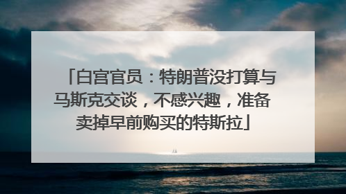 白宫官员：特朗普没打算与马斯克交谈，不感兴趣，准备卖掉早前购买的特斯拉