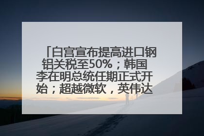 白宫宣布提高进口钢铝关税至50%；韩国李在明总统任期正式开始；超越微软，英伟达重回全球市值第一；华熙生物回应近期风波丨每经早参