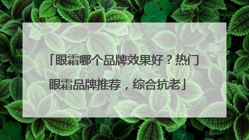 眼霜哪个品牌效果好？热门眼霜品牌推荐，综合抗老