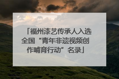 福州漆艺传承人入选全国“青年非遗视频创作哺育行动”名录
