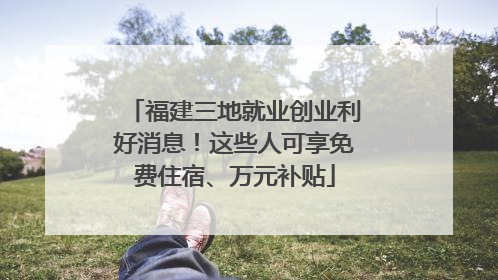 福建三地就业创业利好消息！这些人可享免费住宿、万元补贴
