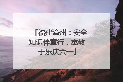福建漳州：安全知识伴童行，寓教于乐庆六一