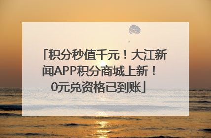 积分秒值千元！大江新闻APP积分商城上新！0元兑资格已到账