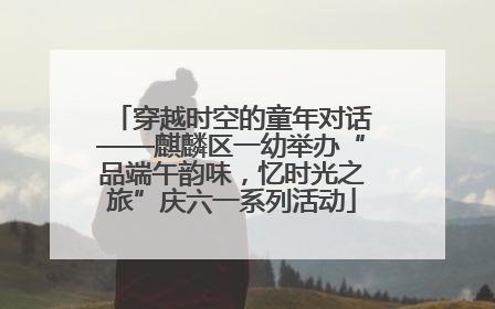 穿越时空的童年对话——麒麟区一幼举办“品端午韵味，忆时光之旅”庆六一系列活动