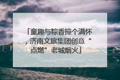 童趣与粽香撞个满怀，济南文旅集团创意“点燃”老城烟火