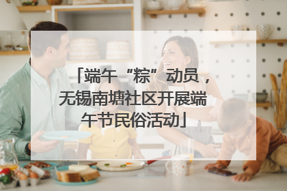 端午“粽”动员，无锡南塘社区开展端午节民俗活动
