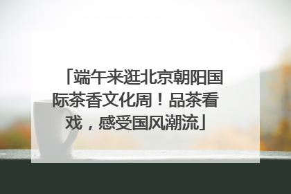 端午来逛北京朝阳国际茶香文化周！品茶看戏，感受国风潮流