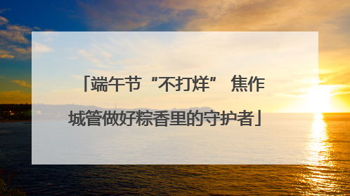 端午节“不打烊” 焦作城管做好粽香里的守护者