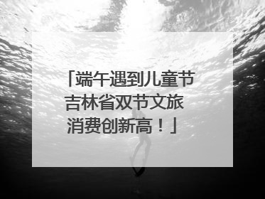 端午遇到儿童节 吉林省双节文旅消费创新高！