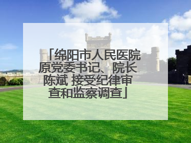绵阳市人民医院原党委书记、院长陈斌 接受纪律审查和监察调查