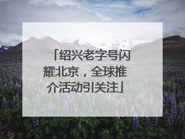 绍兴老字号闪耀北京，全球推介活动引关注