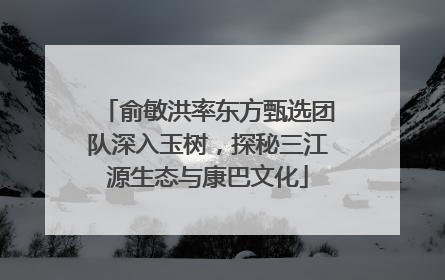 俞敏洪率东方甄选团队深入玉树，探秘三江源生态与康巴文化