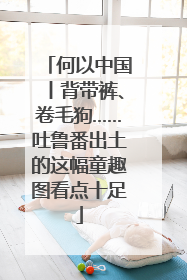 何以中国丨背带裤、卷毛狗……吐鲁番出土的这幅童趣图看点十足