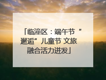 临潼区：端午节“邂逅”儿童节 文旅融合活力迸发