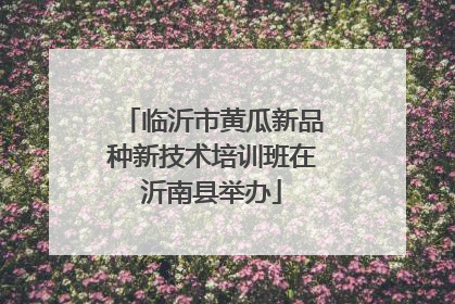 临沂市黄瓜新品种新技术培训班在沂南县举办