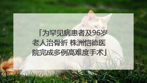 为罕见病患者及96岁老人治骨折 株洲恺德医院完成多例高难度手术