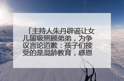 主持人朱丹辟谣让女儿留级照顾弟弟，为争议言论道歉：孩子们接受的是混龄教育，感恩每一条批评