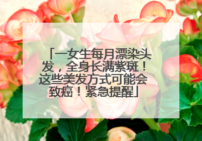 一女生每月漂染头发，全身长满紫斑！这些美发方式可能会致癌！紧急提醒