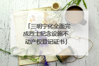 三明宁化全面完成烈士纪念设施不动产权登记证书