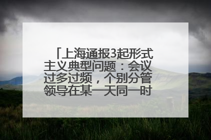 上海通报3起形式主义典型问题：会议过多过频，个别分管领导在某一天同一时段需参加3个会议