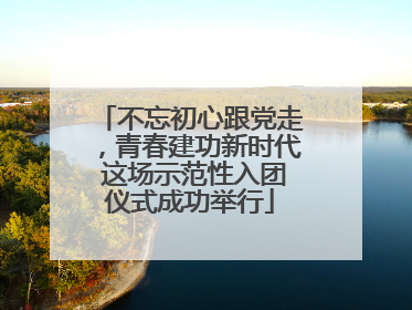 不忘初心跟党走，青春建功新时代 这场示范性入团仪式成功举行