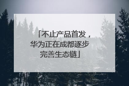 不止产品首发，华为正在成都逐步完善生态链